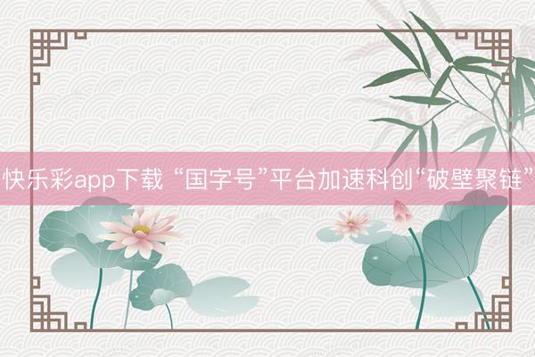 快乐彩app下载 “国字号”平台加速科创“破壁聚链”