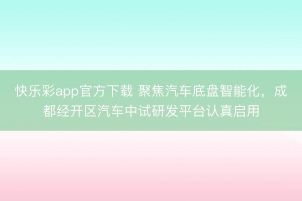 快乐彩app官方下载 聚焦汽车底盘智能化，成都经开区汽车中试研发平台认真启用