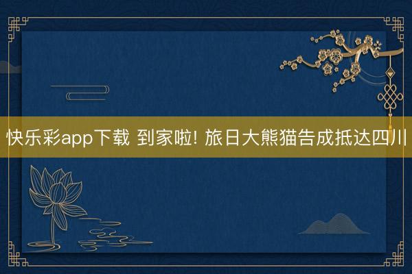 快乐彩app下载 到家啦! 旅日大熊猫告成抵达四川