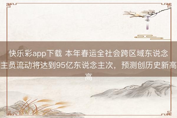 快乐彩app下载 本年春运全社会跨区域东说念主员流动将达到95亿东说念主次，预测创历史新高