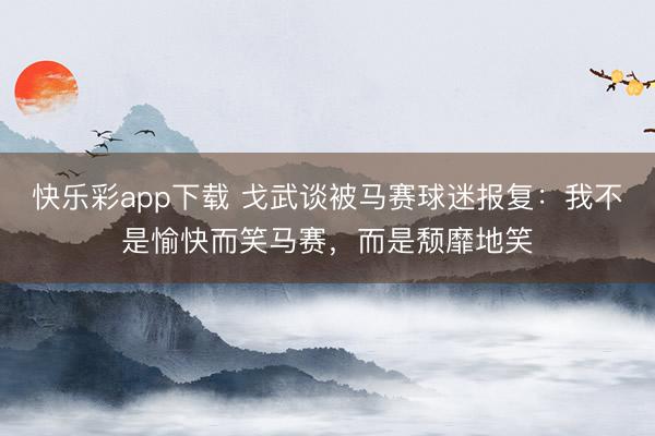 快乐彩app下载 戈武谈被马赛球迷报复：我不是愉快而笑马赛，而是颓靡地笑