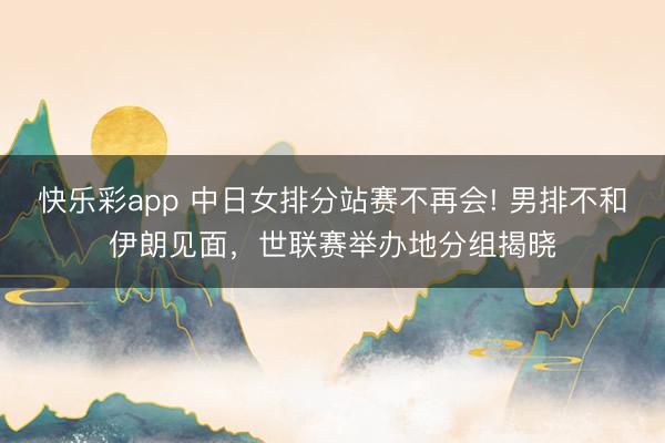 快乐彩app 中日女排分站赛不再会! 男排不和伊朗见面，世联赛举办地分组揭晓