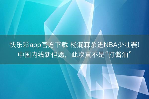 快乐彩app官方下载 杨瀚森杀进NBA少壮赛!中国内线新但愿，此次真不是“打酱油”