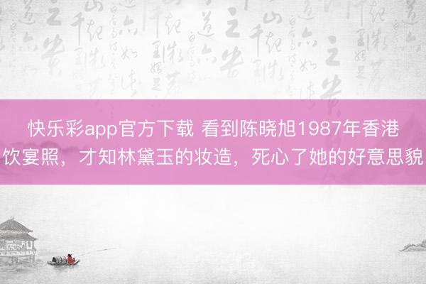 快乐彩app官方下载 看到陈晓旭1987年香港饮宴照，才知林黛玉的妆造，死心了她的好意思貌