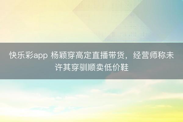 快乐彩app 杨颖穿高定直播带货,经营师称未许其穿驯顺卖低价鞋