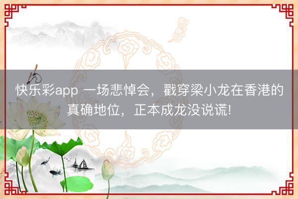 快乐彩app 一场悲悼会，戳穿梁小龙在香港的真确地位，正本成龙没说谎!