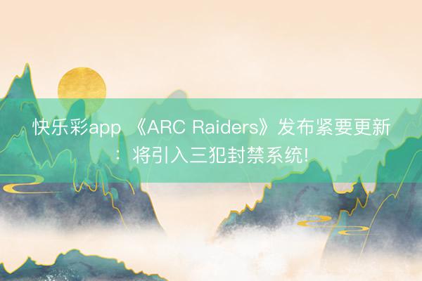 快乐彩app 《ARC Raiders》发布紧要更新：将引入三犯封禁系统!