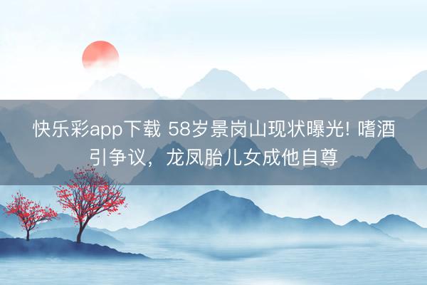 快乐彩app下载 58岁景岗山现状曝光! 嗜酒引争议，龙凤胎儿女成他自尊