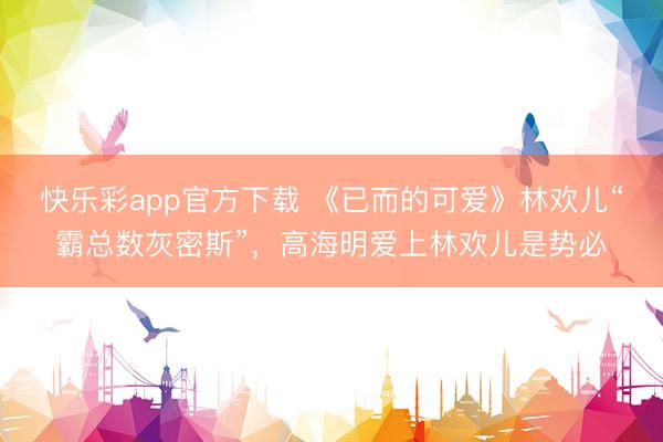 快乐彩app官方下载 《已而的可爱》林欢儿“霸总数灰密斯”，高海明爱上林欢儿是势必