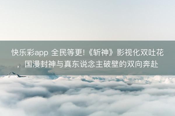 快乐彩app 全民等更!《斩神》影视化双吐花，国漫封神与真东说念主破壁的双向奔赴