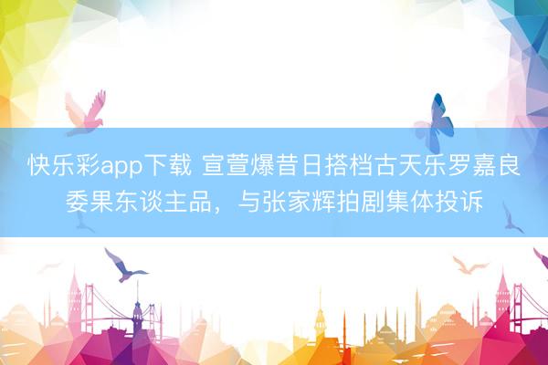 快乐彩app下载 宣萱爆昔日搭档古天乐罗嘉良委果东谈主品，与张家辉拍剧集体投诉