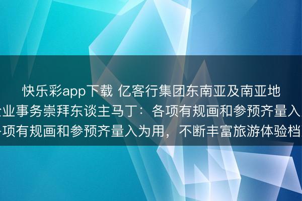 快乐彩app下载 亿客行集团东南亚及南亚地区群众政策、政府和企业事务崇拜东谈主马丁：各项有规画和参预齐量入为用，不断丰富旅游体验档次