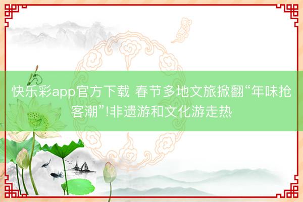 快乐彩app官方下载 春节多地文旅掀翻“年味抢客潮”!非遗游和文化游走热