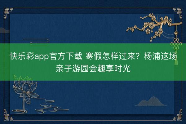 快乐彩app官方下载 寒假怎样过来？杨浦这场亲子游园会趣享时光
