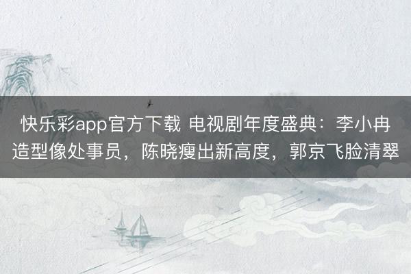 快乐彩app官方下载 电视剧年度盛典：李小冉造型像处事员，陈晓瘦出新高度，郭京飞脸清翠