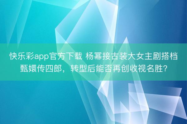快乐彩app官方下载 杨幂接古装大女主剧搭档甄嬛传四郎，转型后能否再创收视名胜?