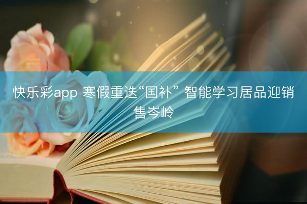 快乐彩app 寒假重迭“国补” 智能学习居品迎销售岑岭