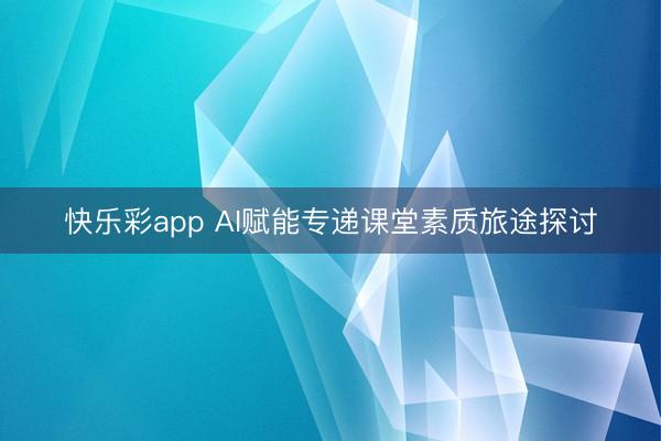 快乐彩app AI赋能专递课堂素质旅途探讨