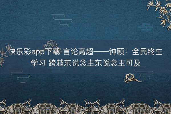 快乐彩app下载 言论高超——钟颐：全民终生学习 跨越东说念主东说念主可及
