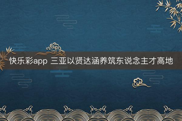 快乐彩app 三亚以贤达涵养筑东说念主才高地