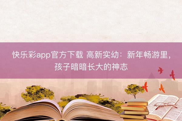 快乐彩app官方下载 高新实幼：新年畅游里，孩子暗暗长大的神志