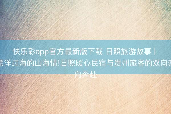 快乐彩app官方最新版下载 日照旅游故事 | ⑦漂洋过海的山海情!日照暖心民宿与贵州旅客的双向奔赴