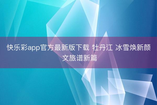 快乐彩app官方最新版下载 牡丹江 冰雪焕新颜 文旅谱新篇