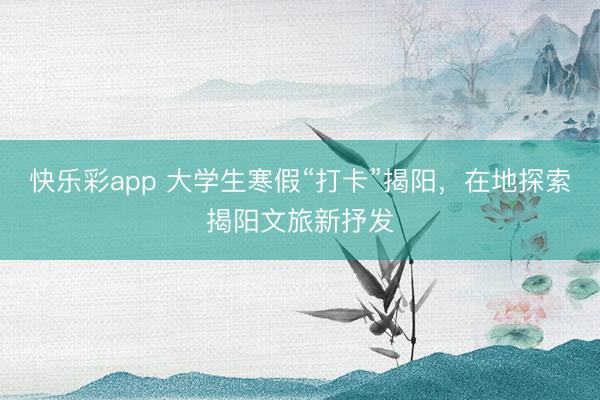 快乐彩app 大学生寒假“打卡”揭阳，在地探索揭阳文旅新抒发