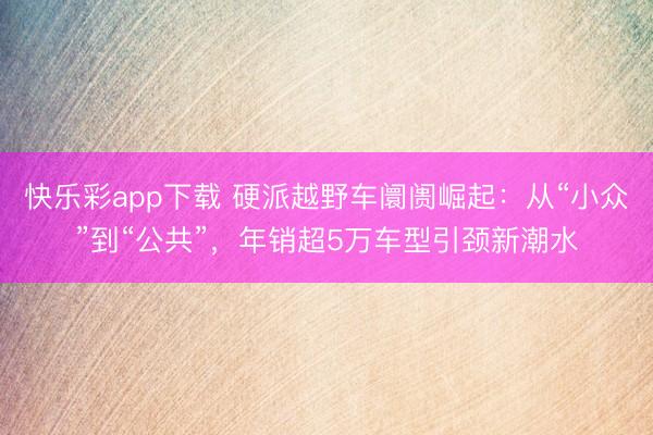 快乐彩app下载 硬派越野车阛阓崛起：从“小众”到“公共”，年销超5万车型引颈新潮水
