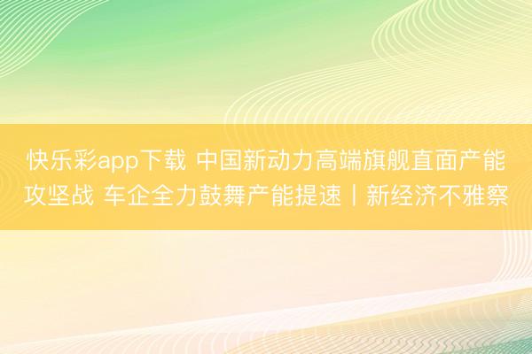 快乐彩app下载 中国新动力高端旗舰直面产能攻坚战 车企全力鼓舞产能提速丨新经济不雅察