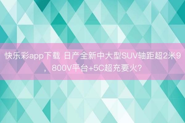 快乐彩app下载 日产全新中大型SUV轴距超2米9，800V平台+5C超充要火?
