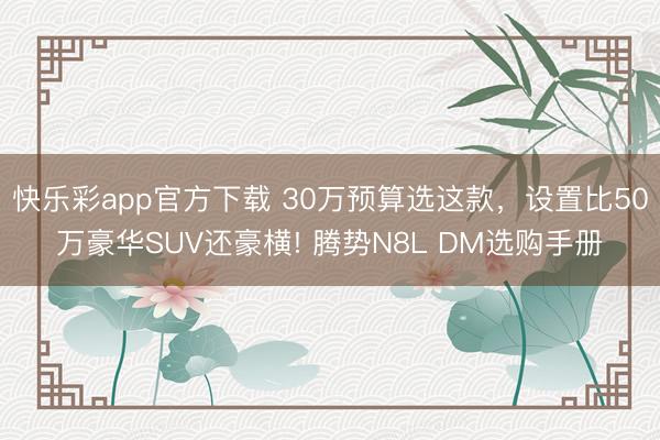 快乐彩app官方下载 30万预算选这款，设置比50万豪华SUV还豪横! 腾势N8L DM选购手册