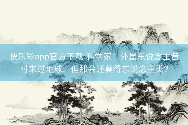 快乐彩app官方下载 科学家：外星东说念主昔时来过地球，但那会还莫得东说念主类?