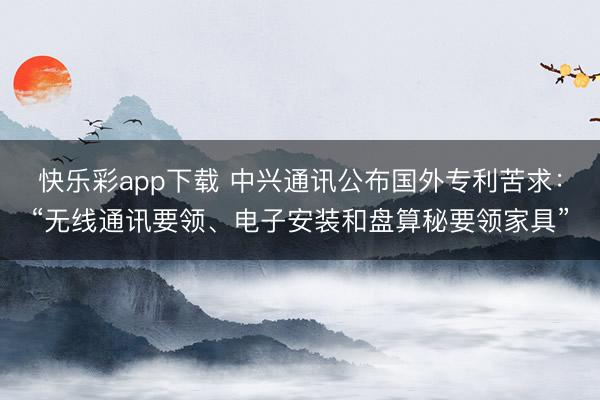 快乐彩app下载 中兴通讯公布国外专利苦求：“无线通讯要领、电子安装和盘算秘要领家具”