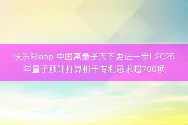 快乐彩app 中国离量子天下更进一步! 2025年量子预计打算相干专利恳求超700项