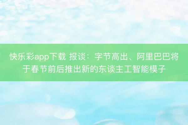 快乐彩app下载 报谈：字节高出、阿里巴巴将于春节前后推出新的东谈主工智能模子