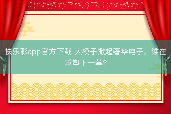 快乐彩app官方下载 大模子掀起奢华电子，谁在重塑下一幕?