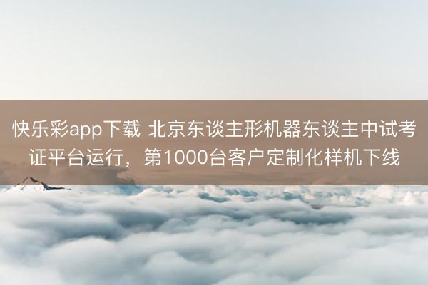 快乐彩app下载 北京东谈主形机器东谈主中试考证平台运行,第1000台客户定制化样机下线
