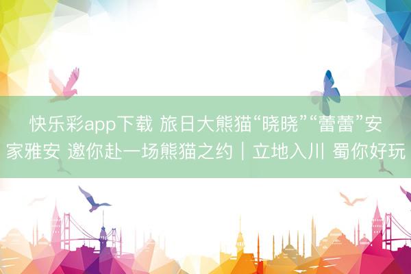 快乐彩app下载 旅日大熊猫“晓晓”“蕾蕾”安家雅安 邀你赴一场熊猫之约｜立地入川 蜀你好玩