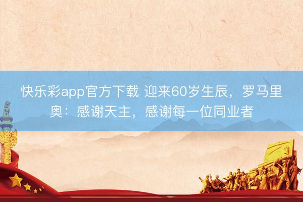 快乐彩app官方下载 迎来60岁生辰，罗马里奥：感谢天主，感谢每一位同业者