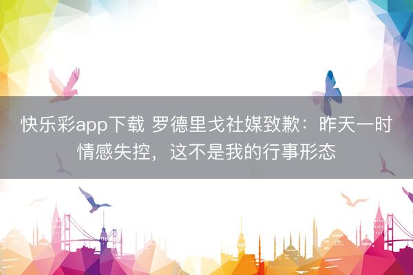 快乐彩app下载 罗德里戈社媒致歉：昨天一时情感失控，这不是我的行事形态