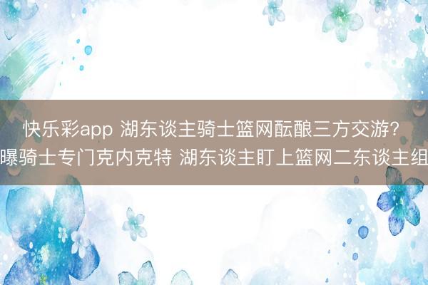 快乐彩app 湖东谈主骑士篮网酝酿三方交游? 曝骑士专门克内克特 湖东谈主盯上篮网二东谈主组