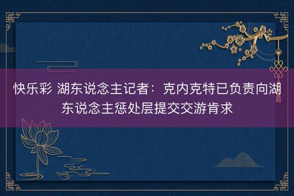 快乐彩 湖东说念主记者：克内克特已负责向湖东说念主惩处层提交交游肯求