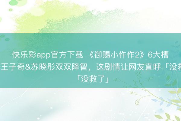 快乐彩app官方下载 《御赐小仵作2》6大槽点：王子奇&苏晓彤双双降智，这剧情让网友直呼「没救了」