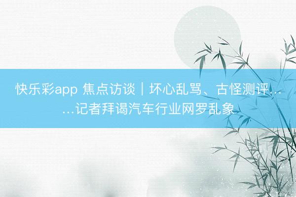 快乐彩app 焦点访谈｜坏心乱骂、古怪测评……记者拜谒汽车行业网罗乱象