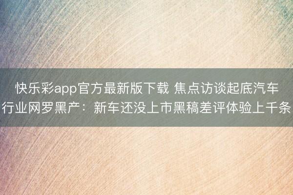 快乐彩app官方最新版下载 焦点访谈起底汽车行业网罗黑产：新车还没上市黑稿差评体验上千条