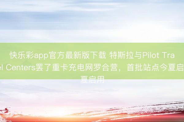 快乐彩app官方最新版下载 特斯拉与Pilot Travel Centers罢了重卡充电网罗合营，首批站点今夏启用