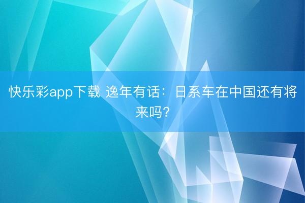 快乐彩app下载 逸年有话：日系车在中国还有将来吗?
