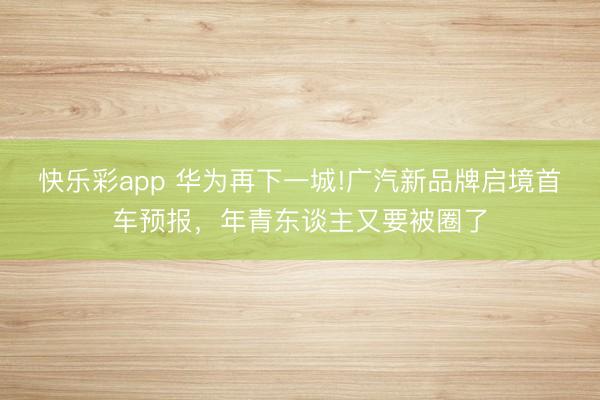 快乐彩app 华为再下一城!广汽新品牌启境首车预报，年青东谈主又要被圈了