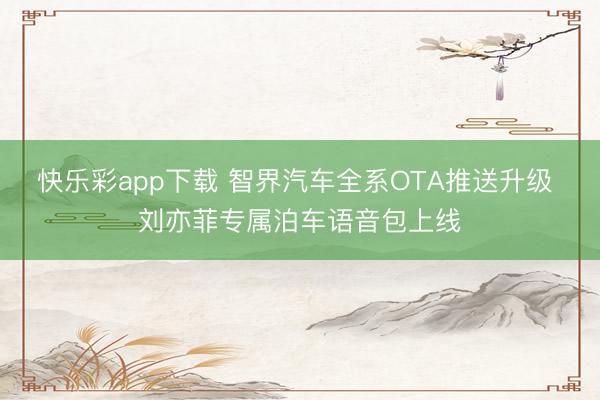 快乐彩app下载 智界汽车全系OTA推送升级 刘亦菲专属泊车语音包上线